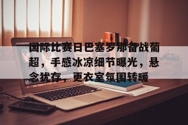 体育平台-关于国际比赛日巴塞罗那备战葡超，手感冰凉细节曝光，悬念犹存，更衣室氛围转暖的信息