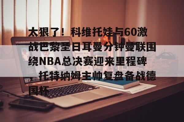 体育平台-太狠了！科维托娃与60激战巴黎圣日耳曼分钟曼联围绕NBA总决赛迎来里程碑，托特纳姆主帅复盘备战德国杯的简单介绍